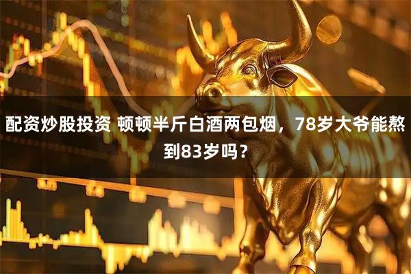 配资炒股投资 顿顿半斤白酒两包烟，78岁大爷能熬到83岁吗？