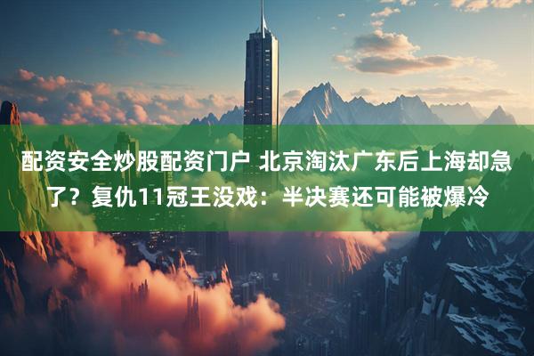 配资安全炒股配资门户 北京淘汰广东后上海却急了？复仇11冠王没戏：半决赛还可能被爆冷