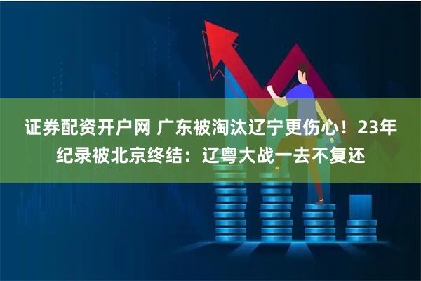 证券配资开户网 广东被淘汰辽宁更伤心！23年纪录被北京终结：辽粤大战一去不复还