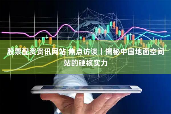 股票配资资讯网站 焦点访谈｜揭秘中国地面空间站的硬核实力