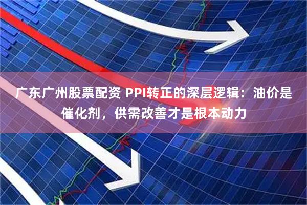 广东广州股票配资 PPI转正的深层逻辑：油价是催化剂，供需改善才是根本动力
