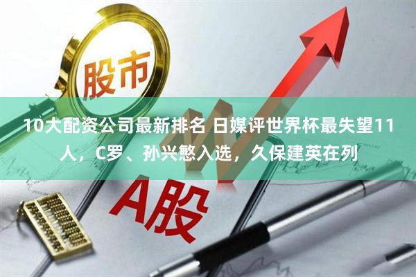10大配资公司最新排名 日媒评世界杯最失望11人，C罗、孙兴慜入选，久保建英在列