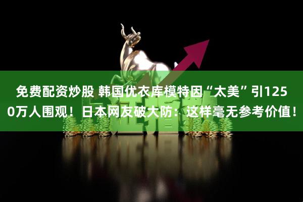 免费配资炒股 韩国优衣库模特因“太美”引1250万人围观！日本网友破大防：这样毫无参考价值！
