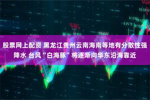 股票网上配资 黑龙江贵州云南海南等地有分散性强降水 台风“白海豚”将逐渐向华东沿海靠近