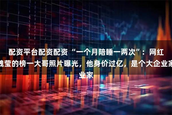 配资平台配资配资 “一个月陪睡一两次”：网红魏莹的榜一大哥照片曝光，他身价过亿，是个大企业家