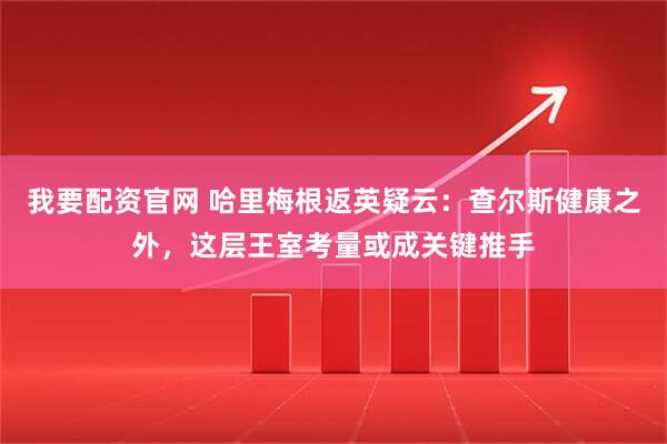 我要配资官网 哈里梅根返英疑云：查尔斯健康之外，这层王室考量或成关键推手