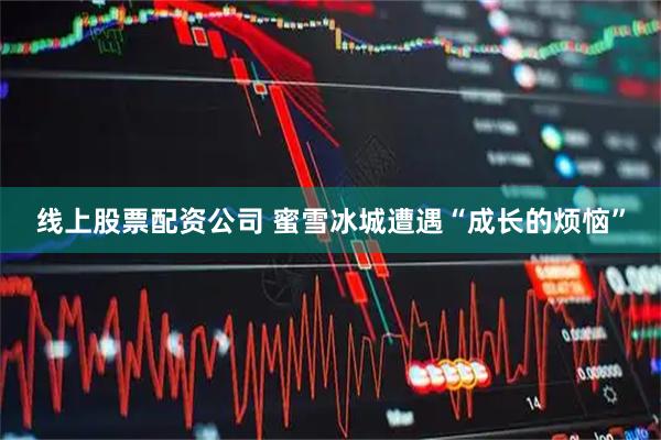 线上股票配资公司 蜜雪冰城遭遇“成长的烦恼”