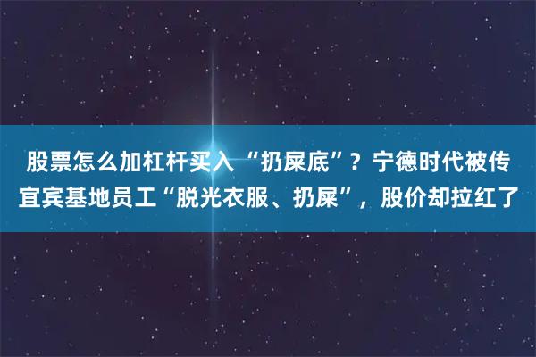 股票怎么加杠杆买入 “扔屎底”？宁德时代被传宜宾基地员工“脱光衣服、扔屎”，股价却拉红了